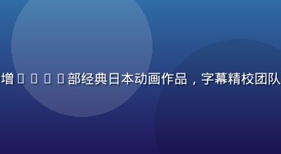 久久色动漫专区新增6000部经典日本动画作品，字幕精校团队完成全面审校工作